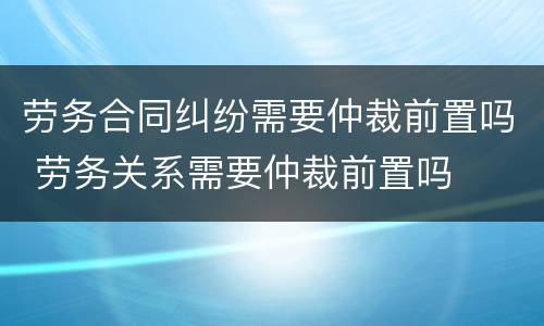 劳务合同纠纷需要仲裁前置吗 劳务关系需要仲裁前置吗