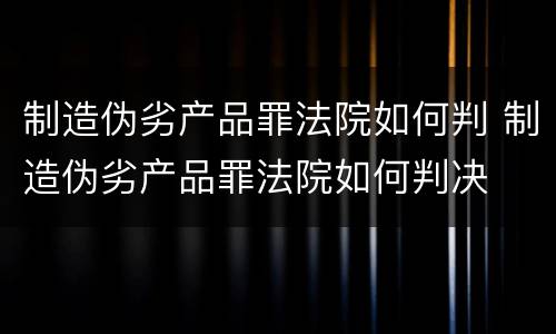 制造伪劣产品罪法院如何判 制造伪劣产品罪法院如何判决