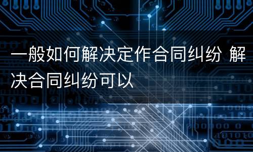 一般如何解决定作合同纠纷 解决合同纠纷可以