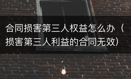 合同损害第三人权益怎么办（损害第三人利益的合同无效）