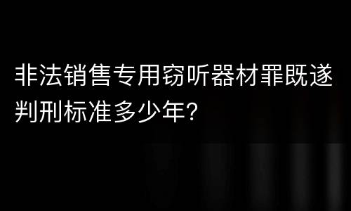 非法销售专用窃听器材罪既遂判刑标准多少年？