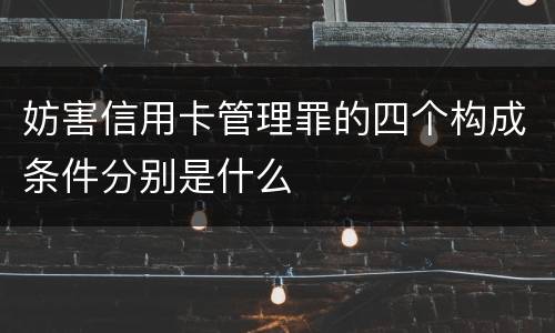 妨害信用卡管理罪的四个构成条件分别是什么