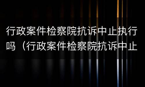 行政案件检察院抗诉中止执行吗（行政案件检察院抗诉中止执行吗怎么查）