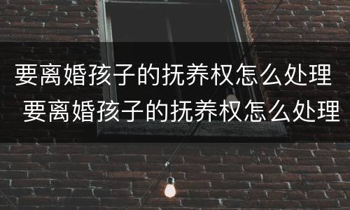 要离婚孩子的抚养权怎么处理 要离婚孩子的抚养权怎么处理呢