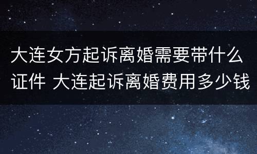 大连女方起诉离婚需要带什么证件 大连起诉离婚费用多少钱