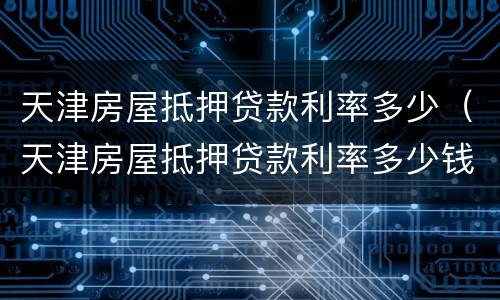 天津房屋抵押贷款利率多少（天津房屋抵押贷款利率多少钱）