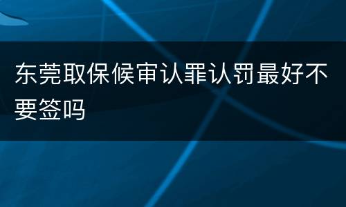 东莞取保候审认罪认罚最好不要签吗