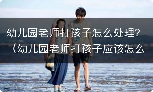 幼儿园老师打孩子怎么处理？（幼儿园老师打孩子应该怎么办）