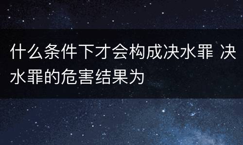 什么条件下才会构成决水罪 决水罪的危害结果为