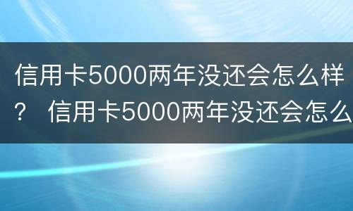 信用卡5000两年没还会怎么样？ 信用卡5000两年没还会怎么样吗