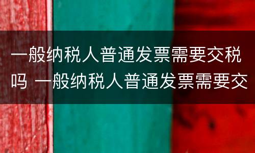 一般纳税人普通发票需要交税吗 一般纳税人普通发票需要交税吗怎么交