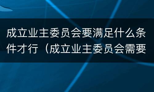 成立业主委员会要满足什么条件才行（成立业主委员会需要满足什么条件）