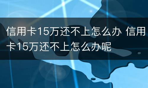 信用卡15万还不上怎么办 信用卡15万还不上怎么办呢
