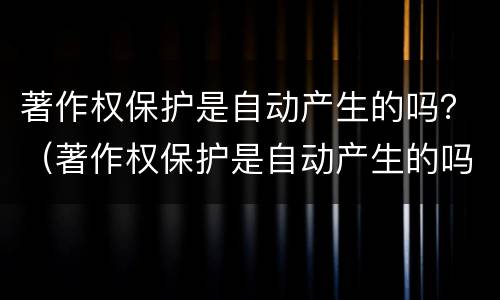 著作权保护是自动产生的吗？（著作权保护是自动产生的吗为什么）