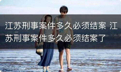 江苏刑事案件多久必须结案 江苏刑事案件多久必须结案了