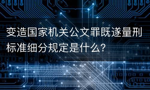 变造国家机关公文罪既遂量刑标准细分规定是什么？