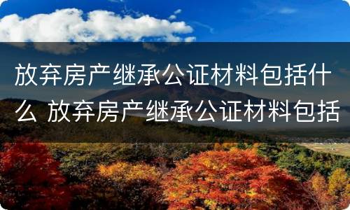 放弃房产继承公证材料包括什么 放弃房产继承公证材料包括什么内容