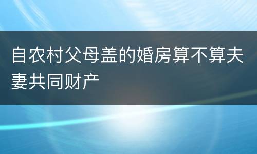 自农村父母盖的婚房算不算夫妻共同财产
