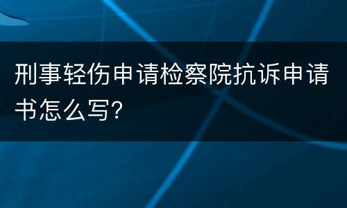 刑事轻伤申请检察院抗诉申请书怎么写？