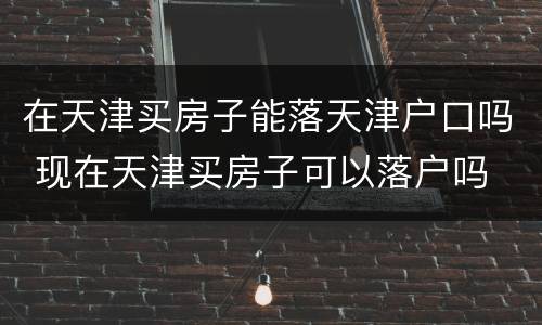 在天津买房子能落天津户口吗 现在天津买房子可以落户吗