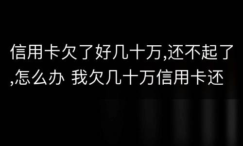 信用卡欠了好几十万,还不起了,怎么办 我欠几十万信用卡还不起了怎么办
