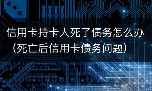 信用卡持卡人死了债务怎么办（死亡后信用卡债务问题）