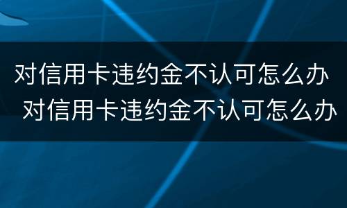 对信用卡违约金不认可怎么办 对信用卡违约金不认可怎么办理