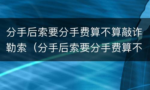 分手后索要分手费算不算敲诈勒索（分手后索要分手费算不算敲诈勒索行为）