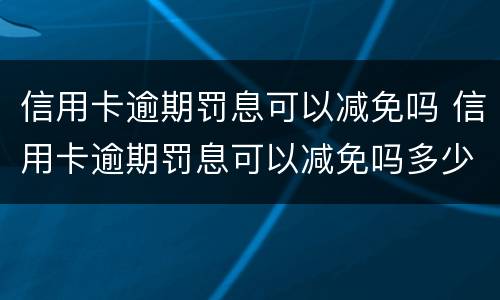信用卡逾期罚息可以减免吗 信用卡逾期罚息可以减免吗多少钱