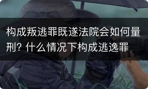 构成叛逃罪既遂法院会如何量刑? 什么情况下构成逃逸罪