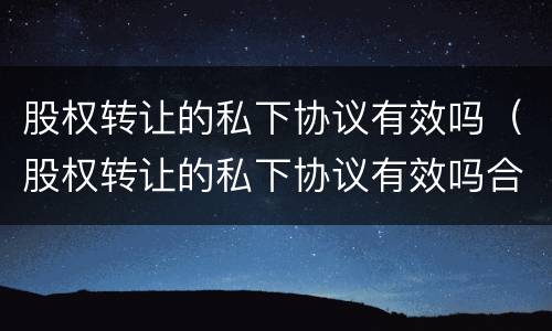股权转让的私下协议有效吗（股权转让的私下协议有效吗合法吗）