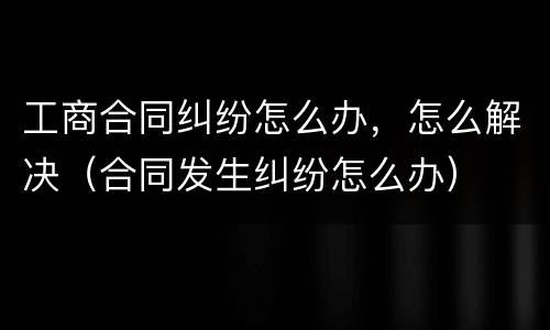 工商合同纠纷怎么办，怎么解决（合同发生纠纷怎么办）