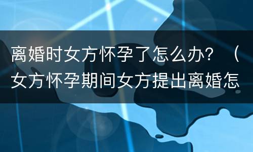 离婚时女方怀孕了怎么办？（女方怀孕期间女方提出离婚怎么办）
