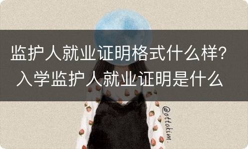 监护人就业证明格式什么样？ 入学监护人就业证明是什么