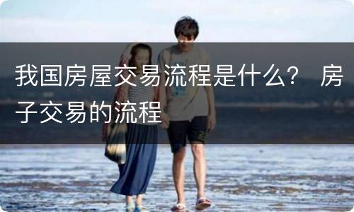 我国房屋交易流程是什么？ 房子交易的流程