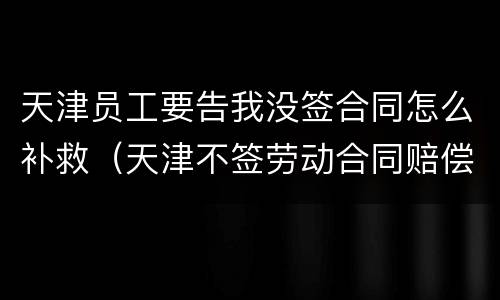 天津员工要告我没签合同怎么补救（天津不签劳动合同赔偿）