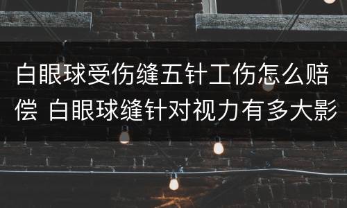 白眼球受伤缝五针工伤怎么赔偿 白眼球缝针对视力有多大影响
