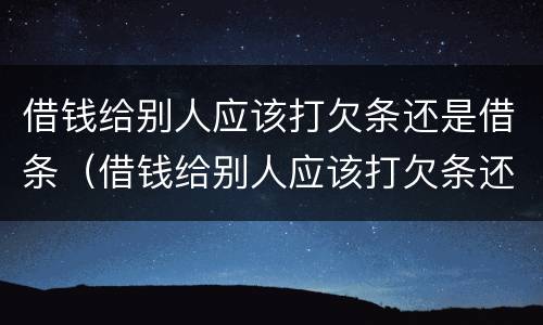 借钱给别人应该打欠条还是借条（借钱给别人应该打欠条还是借条还是欠条）