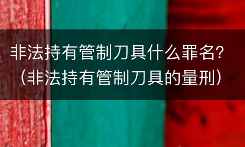 非法持有管制刀具什么罪名？（非法持有管制刀具的量刑）