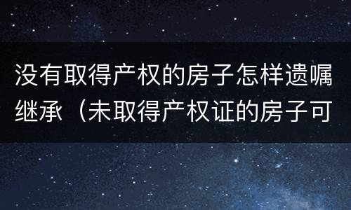 没有取得产权的房子怎样遗嘱继承（未取得产权证的房子可以遗嘱继承吗）