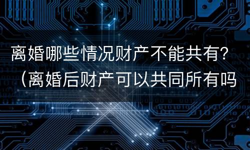 离婚哪些情况财产不能共有？（离婚后财产可以共同所有吗）