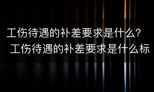 工伤待遇的补差要求是什么？ 工伤待遇的补差要求是什么标准