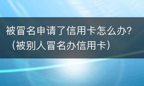 被冒名申请了信用卡怎么办？（被别人冒名办信用卡）