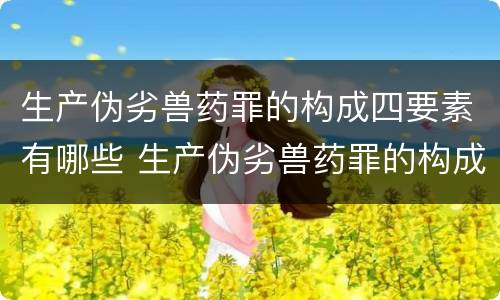 生产伪劣兽药罪的构成四要素有哪些 生产伪劣兽药罪的构成四要素有哪些