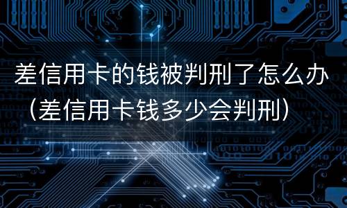 差信用卡的钱被判刑了怎么办（差信用卡钱多少会判刑）