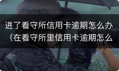 进了看守所信用卡逾期怎么办（在看守所里信用卡逾期怎么办）
