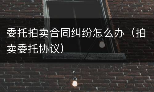 委托拍卖合同纠纷怎么办（拍卖委托协议）
