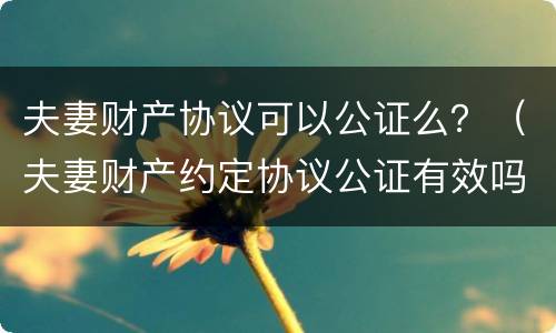 夫妻财产协议可以公证么？（夫妻财产约定协议公证有效吗）