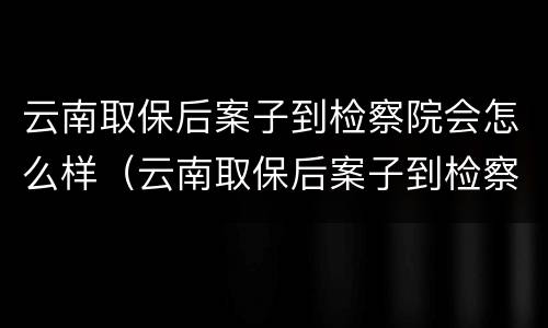 云南取保后案子到检察院会怎么样（云南取保后案子到检察院会怎么样呢）