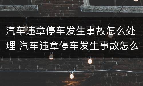 汽车违章停车发生事故怎么处理 汽车违章停车发生事故怎么处理的